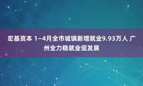宏基资本 1—4月全市城镇新增就业9.93万人 广州全力稳就业促发展