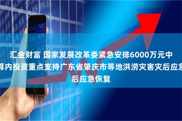 汇金财富 国家发展改革委紧急安排6000万元中央预算内投资重点支持广东省肇庆市等地洪涝灾害灾后应急恢复