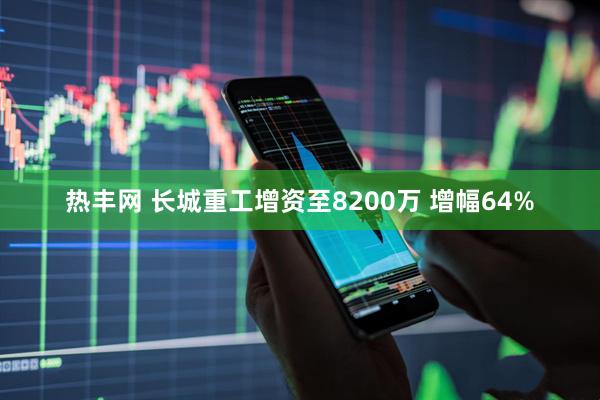 热丰网 长城重工增资至8200万 增幅64%
