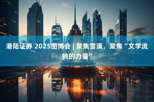 港陆证券 2025图博会 | 聚焦雪漠，聚焦“文学流转的力量”
