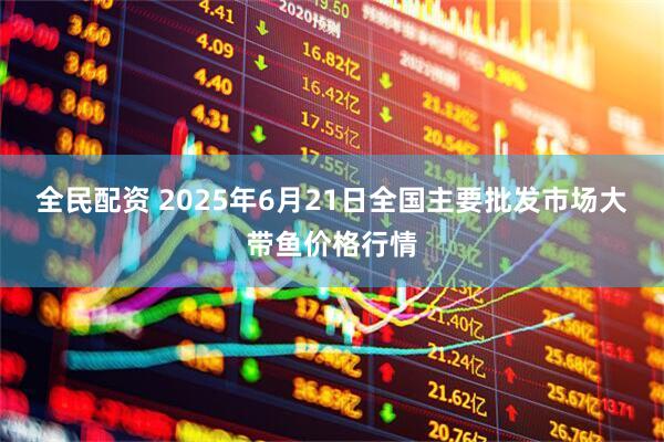 全民配资 2025年6月21日全国主要批发市场大带鱼价格行情