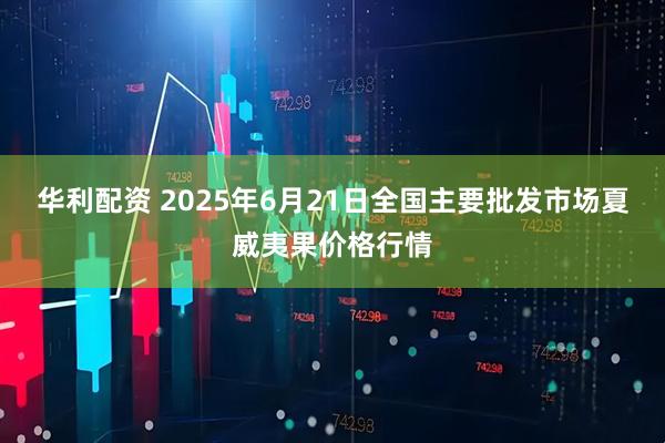 华利配资 2025年6月21日全国主要批发市场夏威夷果价格行情