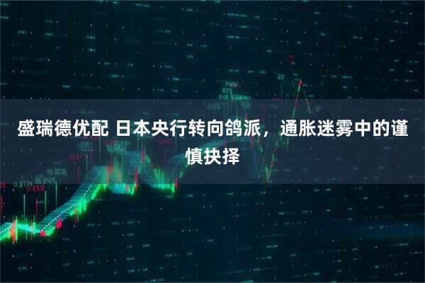 盛瑞德优配 日本央行转向鸽派，通胀迷雾中的谨慎抉择