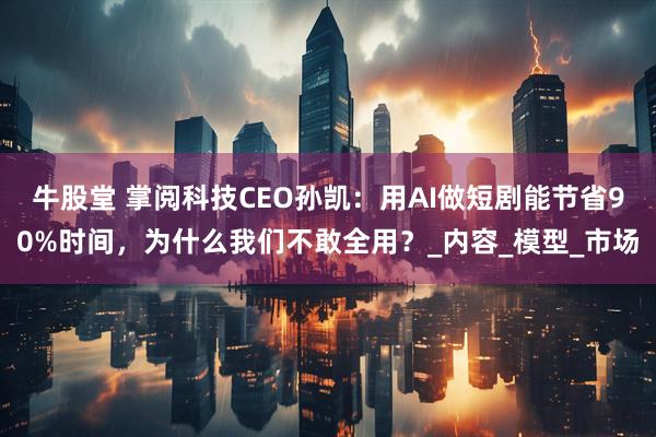 牛股堂 掌阅科技CEO孙凯：用AI做短剧能节省90%时间，为什么我们不敢全用？_内容_模型_市场