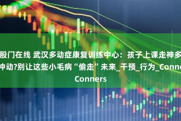 股门在线 武汉多动症康复训练中心:孩子上课走神多动冲动?别让这些小毛病“偷走”未来_干预_行为_Conners