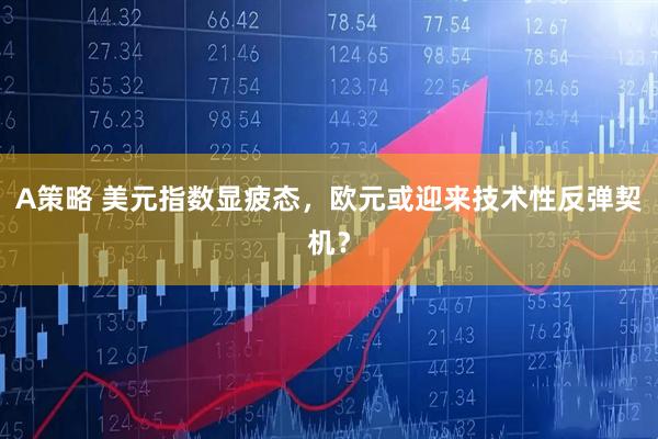 A策略 美元指数显疲态，欧元或迎来技术性反弹契机？