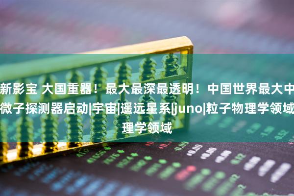 新影宝 大国重器！最大最深最透明！中国世界最大中微子探测器启动|宇宙|遥远星系|juno|粒子物理学领域
