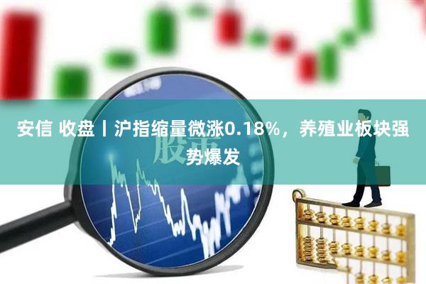 安信 收盘丨沪指缩量微涨0.18%，养殖业板块强势爆发