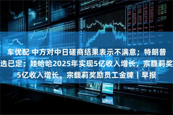 车优配 中方对中日磋商结果表示不满意；特朗普暗示美联储主席人选已定；娃哈哈2025年实现5亿收入增长，宗馥莉奖励员工金牌｜早报