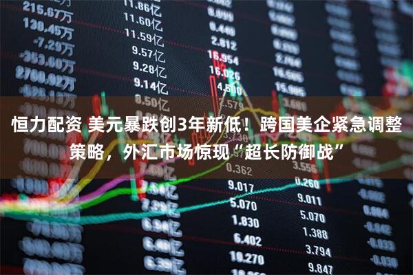 恒力配资 美元暴跌创3年新低！跨国美企紧急调整策略，外汇市场惊现“超长防御战”